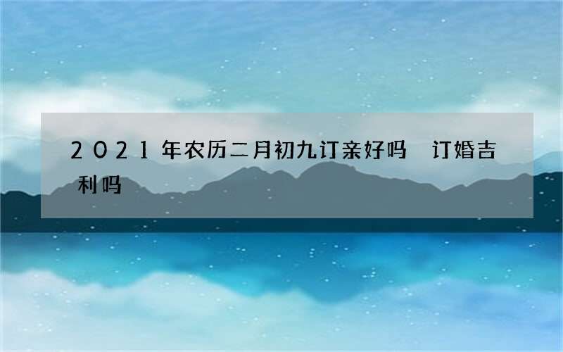 2021年农历二月初九订亲好吗 订婚吉利吗